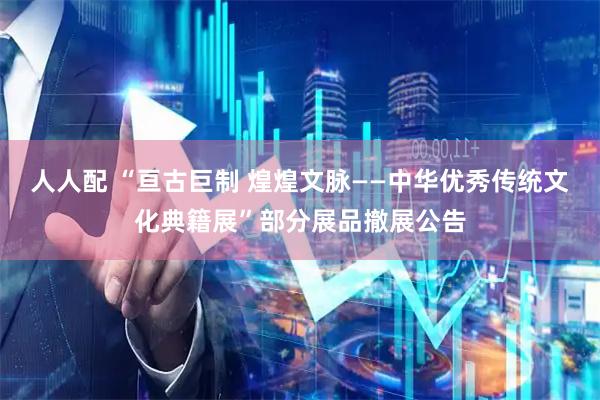 人人配 “亘古巨制 煌煌文脉——中华优秀传统文化典籍展”部分展品撤展公告