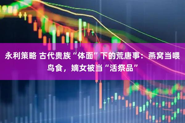 永利策略 古代贵族“体面”下的荒唐事：燕窝当喂鸟食，嫡女被当“活祭品”