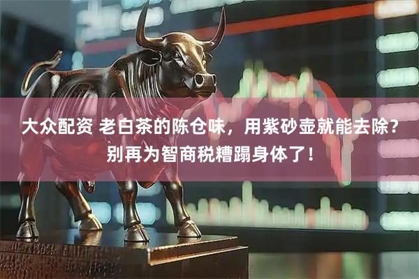 大众配资 老白茶的陈仓味，用紫砂壶就能去除？别再为智商税糟蹋身体了！