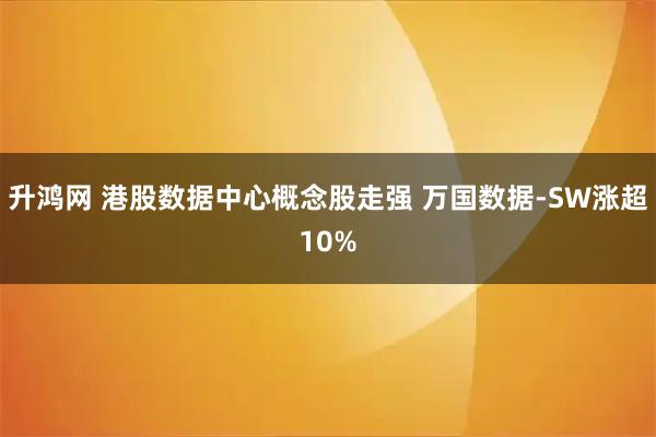 升鸿网 港股数据中心概念股走强 万国数据-SW涨超10%