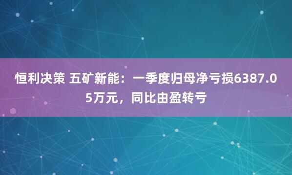 恒利决策 五矿新能：一季度归母净亏损6387.05万元，同比由盈转亏