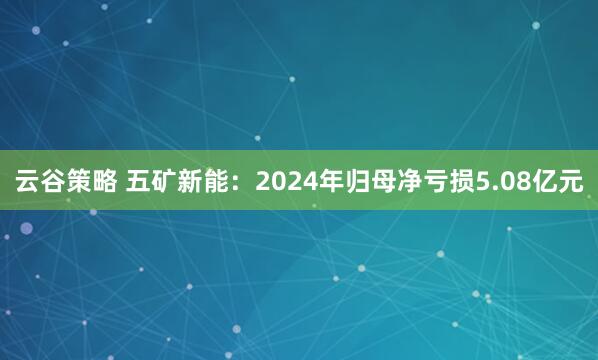 云谷策略 五矿新能：2024年归母净亏损5.08亿元
