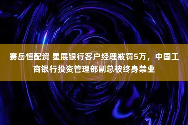 赛岳恒配资 星展银行客户经理被罚5万，中国工商银行投资管理部副总被终身禁业