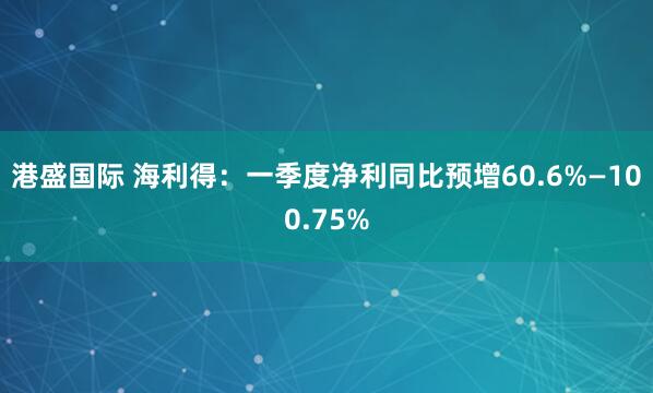港盛国际 海利得：一季度净利同比预增60.6%—100.75%