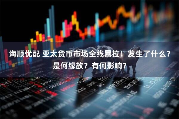 海顺优配 亚太货币市场全线暴拉！发生了什么？是何缘故？有何影响？