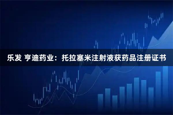 乐发 亨迪药业：托拉塞米注射液获药品注册证书