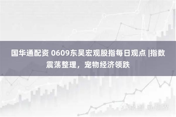 国华通配资 0609东吴宏观股指每日观点 |指数震荡整理，宠物经济领跌