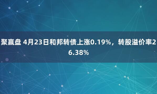 聚赢盘 4月23日和邦转债上涨0.19%，转股溢价率26.38%