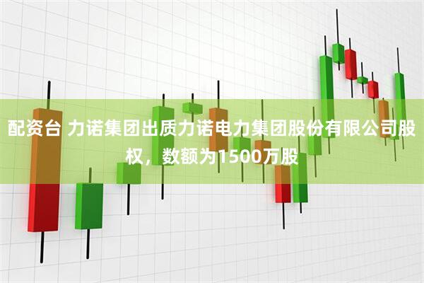 配资台 力诺集团出质力诺电力集团股份有限公司股权，数额为1500万股