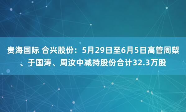贵海国际 合兴股份：5月29日至6月5日高管周槊、于国涛、周汝中减持股份合计32.3万股