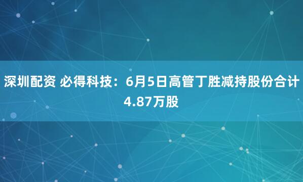 深圳配资 必得科技：6月5日高管丁胜减持股份合计4.87万股