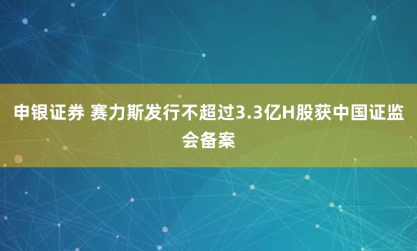 申银证券 赛力斯发行不超过3.3亿H股获中国证监会备案