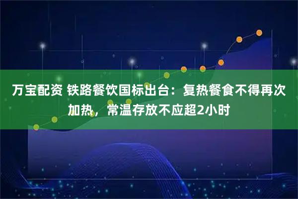 万宝配资 铁路餐饮国标出台：复热餐食不得再次加热，常温存放不应超2小时