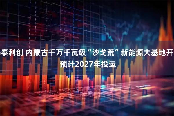 鸿泰利创 内蒙古千万千瓦级“沙戈荒”新能源大基地开工 预计2027年投运