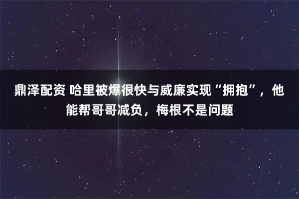 鼎泽配资 哈里被爆很快与威廉实现“拥抱”，他能帮哥哥减负，梅根不是问题