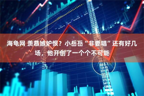 海龟网 羡慕嫉妒恨？小岳岳“非要唱”还有好几场，他开创了一个个不可能
