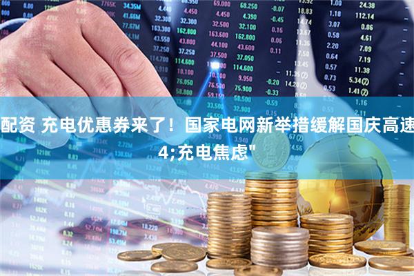 万银配资 充电优惠券来了！国家电网新举措缓解国庆高速"充电焦虑"