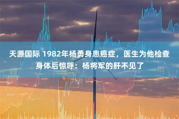 天源国际 1982年杨勇身患癌症，医生为他检查身体后惊呼：杨将军的肝不见了