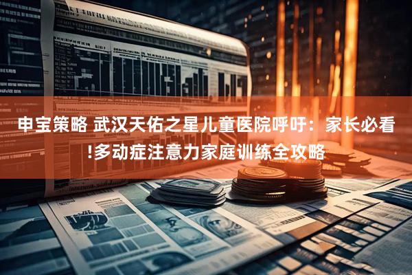 申宝策略 武汉天佑之星儿童医院呼吁：家长必看!多动症注意力家庭训练全攻略