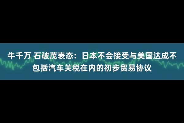 牛千万 石破茂表态：日本不会接受与美国达成不包括汽车关税在内的初步贸易协议
