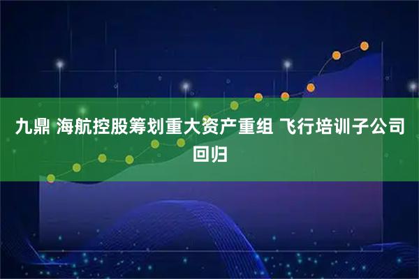 九鼎 海航控股筹划重大资产重组 飞行培训子公司回归