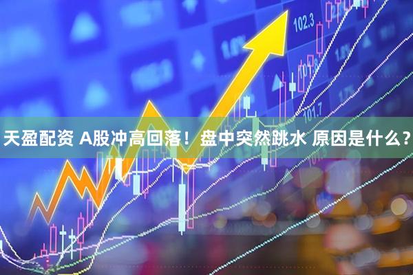 天盈配资 A股冲高回落!盘中突然跳水 原因是什么?