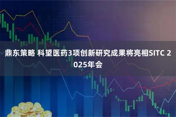 鼎东策略 科望医药3项创新研究成果将亮相SITC 2025年会