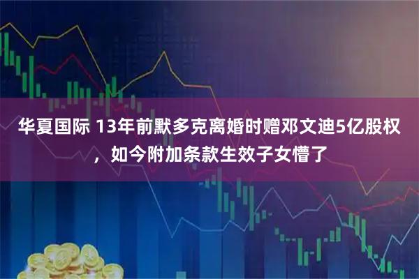 华夏国际 13年前默多克离婚时赠邓文迪5亿股权，如今附加条款生效子女懵了