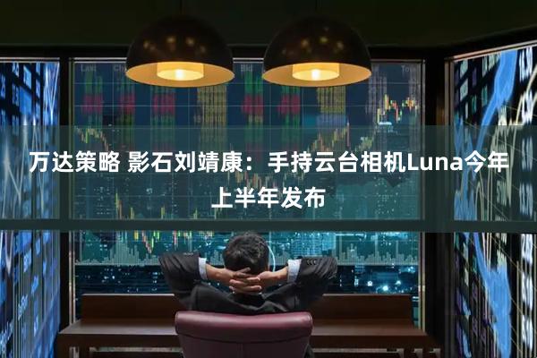 万达策略 影石刘靖康：手持云台相机Luna今年上半年发布