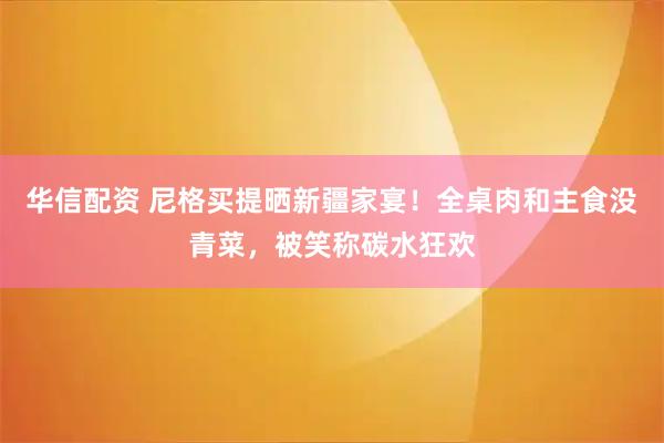 华信配资 尼格买提晒新疆家宴！全桌肉和主食没青菜，被笑称碳水狂欢