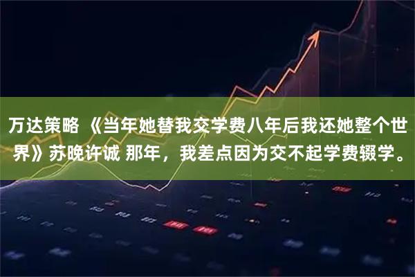 万达策略 《当年她替我交学费八年后我还她整个世界》苏晚许诚 那年,我差点因为交不起学费辍学。