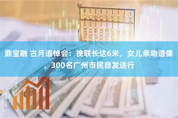 鼎宝融 古月追悼会:挽联长达6米,女儿亲吻遗像,300名广州市民自发送行