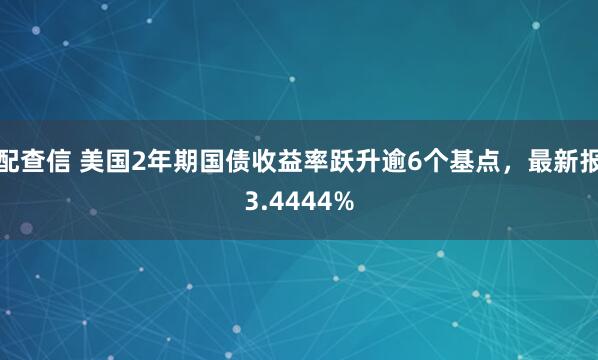 配查信 美国2年期国债收益率跃升逾6个基点，最新报3.4444%
