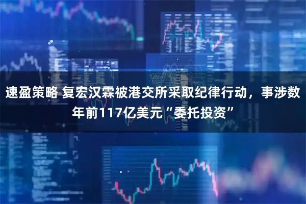 速盈策略 复宏汉霖被港交所采取纪律行动,事涉数年前117亿美元“委托投资”