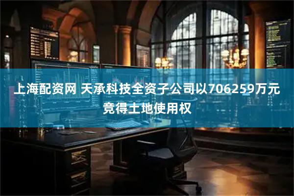 上海配资网 天承科技全资子公司以706259万元竞得土地使用权