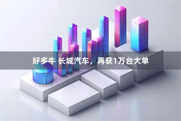 好多牛 长城汽车，再获1万台大单
