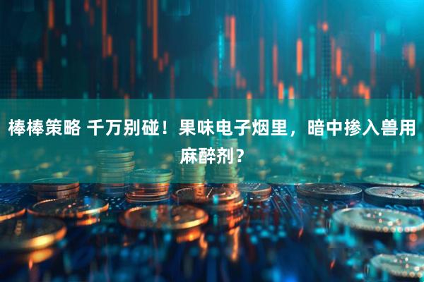棒棒策略 千万别碰!果味电子烟里,暗中掺入兽用麻醉剂?