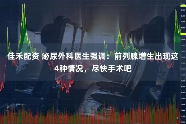 佳禾配资 泌尿外科医生强调：前列腺增生出现这4种情况，尽快手术吧